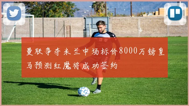 曼联争夺米兰中场标价8000万镑皇马预测红魔将成功签约