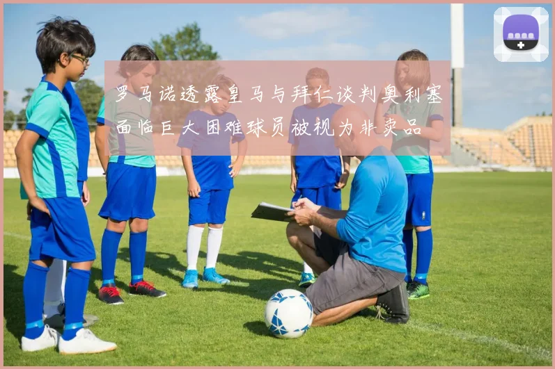 罗马诺透露皇马与拜仁谈判奥利塞面临巨大困难球员被视为非卖品