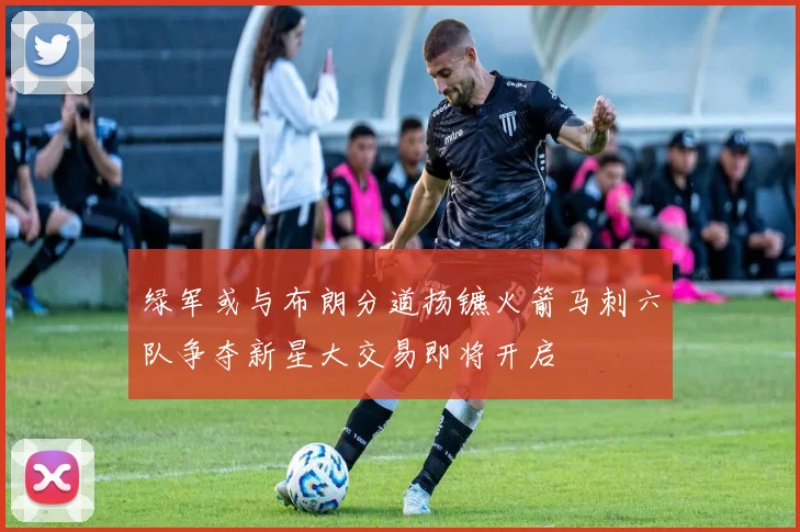 绿军或与布朗分道扬镳火箭马刺六队争夺新星大交易即将开启