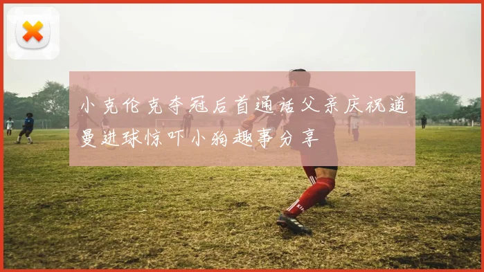 小克伦克夺冠后首通话父亲庆祝道曼进球惊吓小狗趣事分享