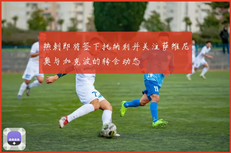 热刺即将签下托纳利并关注萨维尼奥与加克波的转会动态