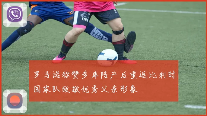 罗马诺称赞多库陪产后重返比利时国家队致敬优秀父亲形象