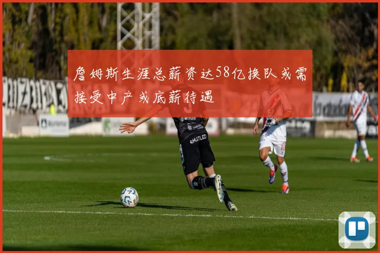 詹姆斯生涯总薪资达58亿换队或需接受中产或底薪待遇