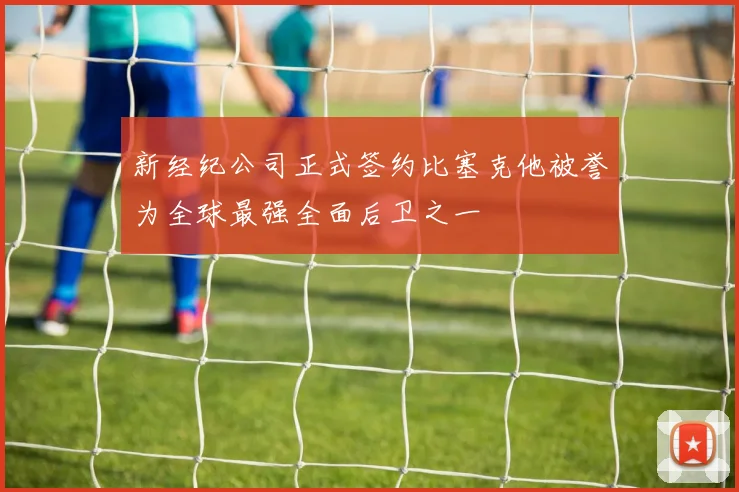 新经纪公司正式签约比塞克他被誉为全球最强全面后卫之一