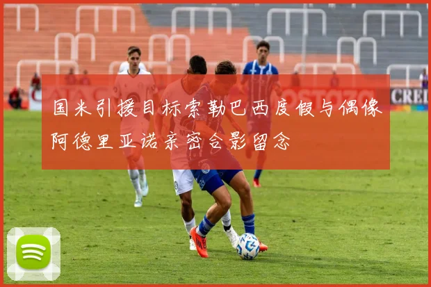 国米引援目标索勒巴西度假与偶像阿德里亚诺亲密合影留念