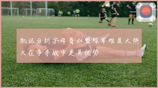 凯记分析字母哥加盟绿军难度大热火在争夺战中更具优势