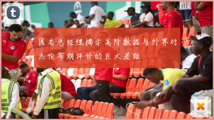 匿名总经理揭示高阶数据与外界对杰伦布朗评价的巨大差距