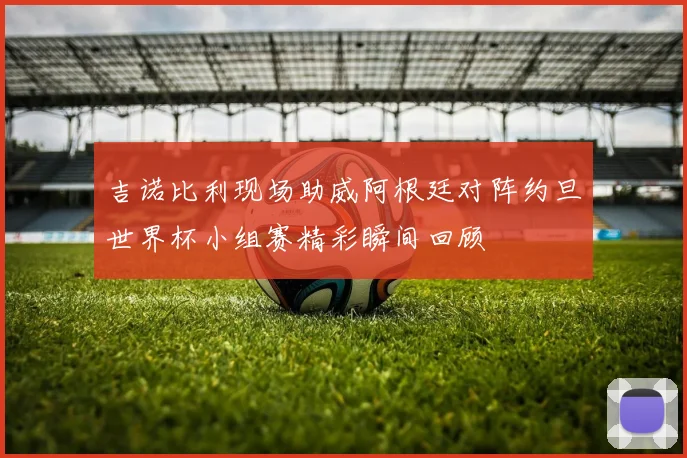 吉诺比利现场助威阿根廷对阵约旦世界杯小组赛精彩瞬间回顾