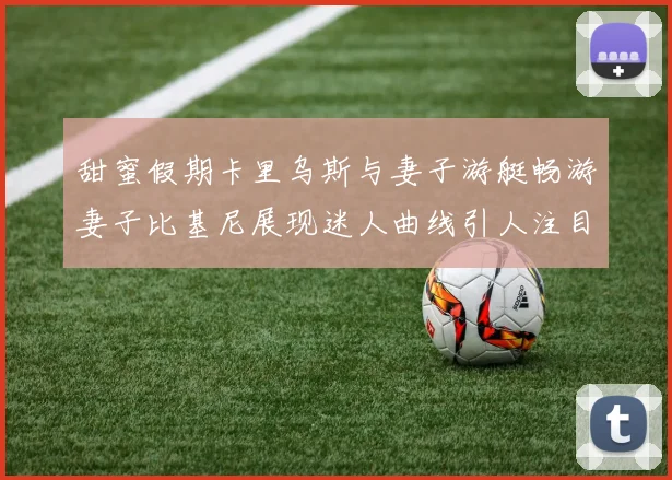 甜蜜假期卡里乌斯与妻子游艇畅游妻子比基尼展现迷人曲线引人注目