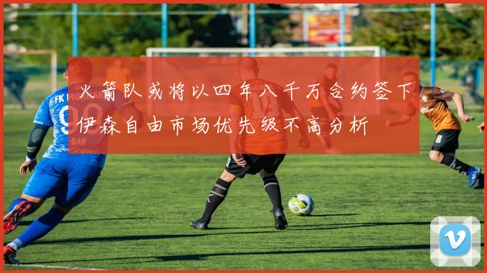 火箭队或将以四年八千万合约签下伊森自由市场优先级不高分析