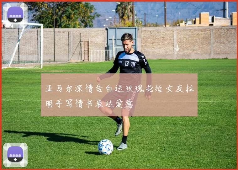 亚马尔深情告白送玫瑰花给女友拉明手写情书表达爱意