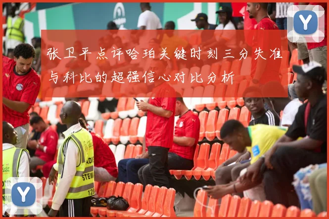张卫平点评哈珀关键时刻三分失准与科比的超强信心对比分析