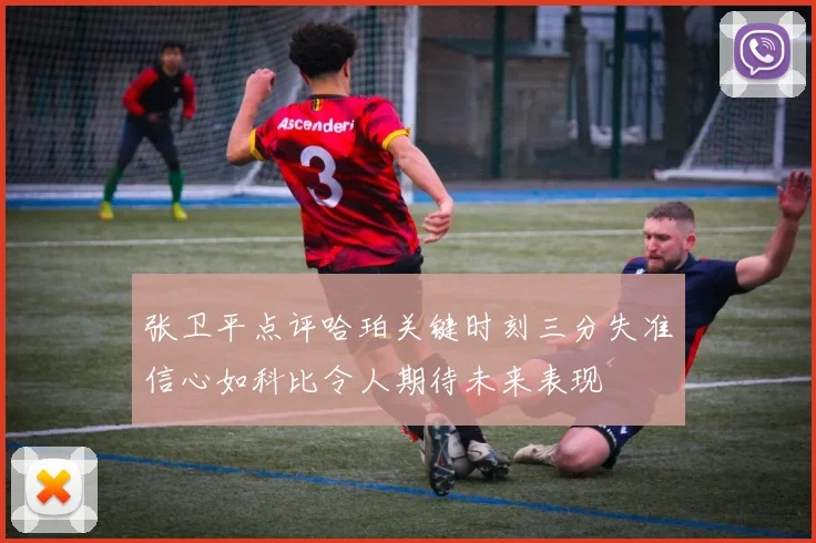 张卫平点评哈珀关键时刻三分失准信心如科比令人期待未来表现