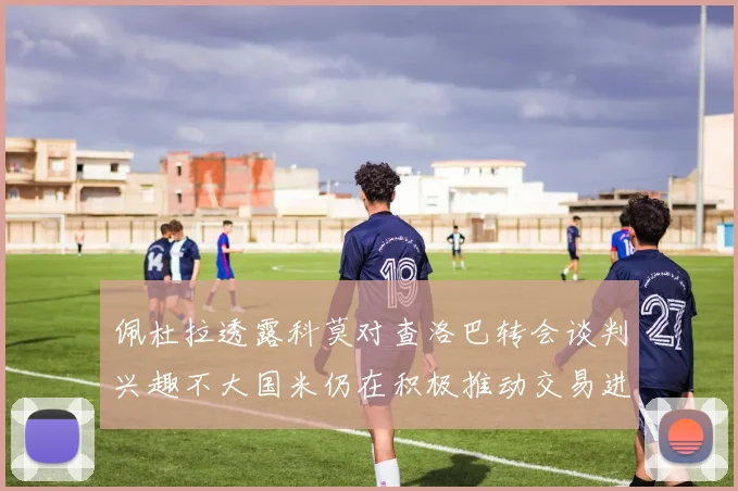 佩杜拉透露科莫对查洛巴转会谈判兴趣不大国米仍在积极推动交易进程