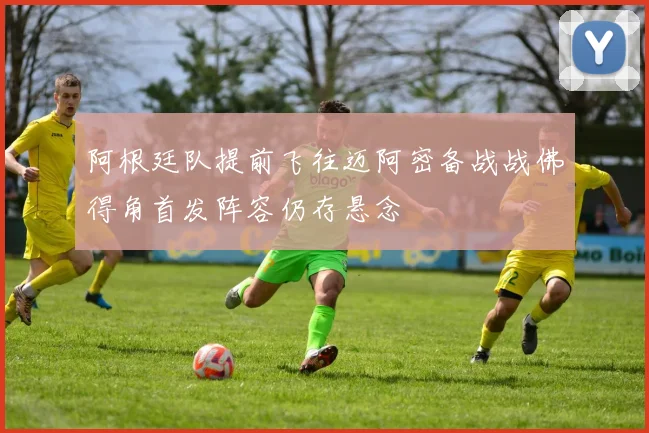阿根廷队提前飞往迈阿密备战战佛得角首发阵容仍存悬念