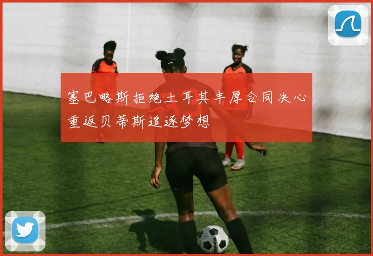 塞巴略斯拒绝土耳其丰厚合同决心重返贝蒂斯追逐梦想