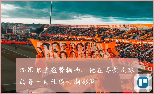 洛塞尔索盛赞梅西：他在享受足球的每一刻让我心潮澎湃