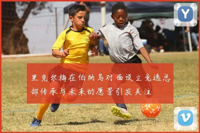 里克尔梅在伯纳乌对面设立竞选总部传承与未来的愿景引发关注