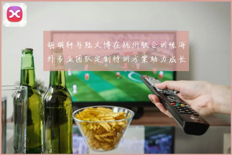 胡明轩与陆文博在杭州联合训练海外专业团队定制特训方案助力成长