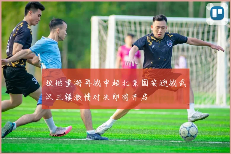 故地重游再战中超北京国安迎战武汉三镇激情对决即将开启